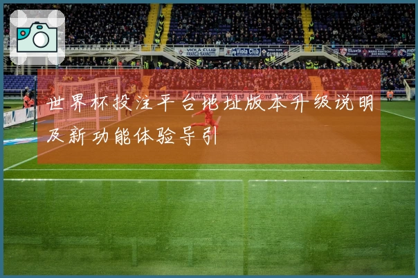 世界杯投注平台地址版本升级说明及新功能体验导引